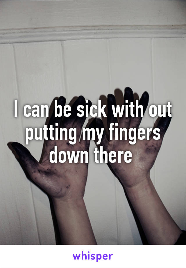 I can be sick with out putting my fingers down there 