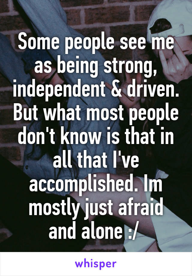 Some people see me as being strong, independent & driven. But what most people don't know is that in all that I've accomplished. Im mostly just afraid and alone :/ 