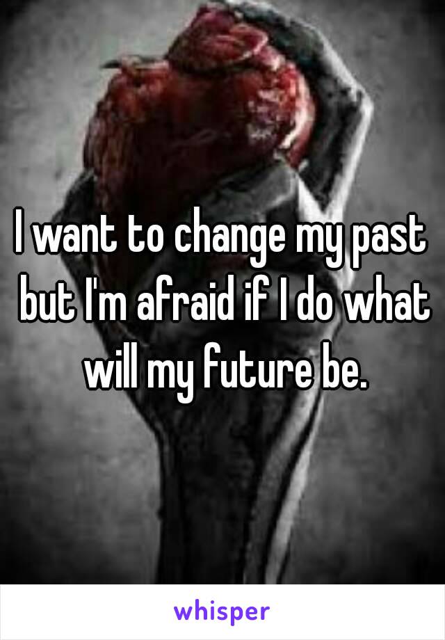 I want to change my past but I'm afraid if I do what will my future be.