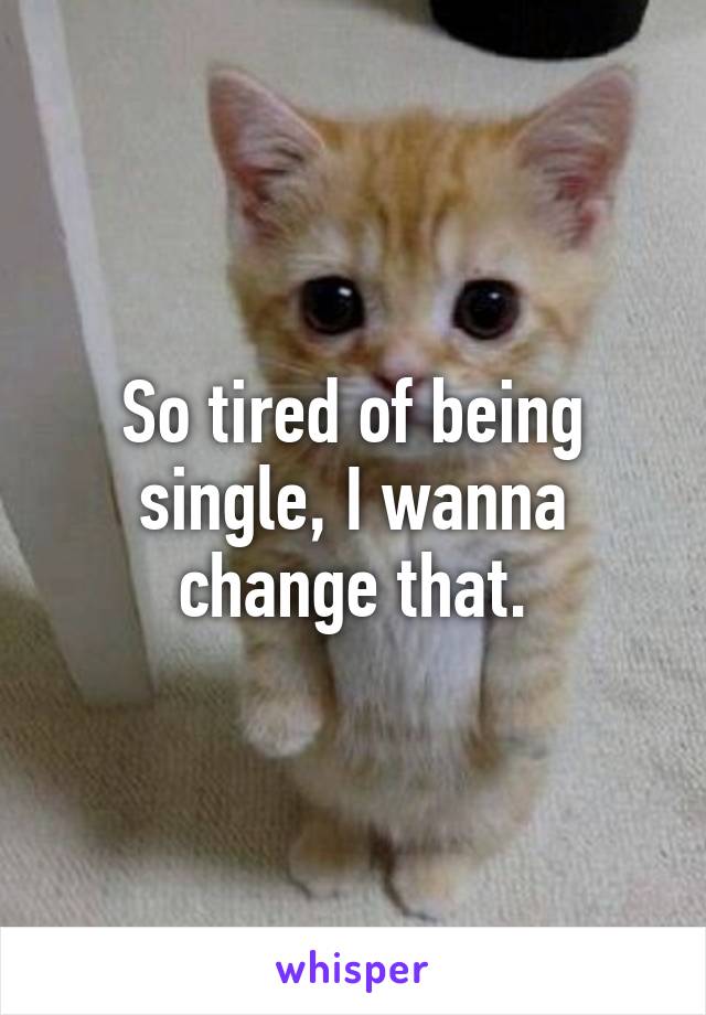 So tired of being single, I wanna change that.