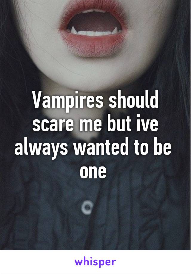 Vampires should scare me but ive always wanted to be  one 