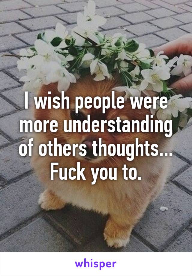 I wish people were more understanding of others thoughts... Fuck you to.