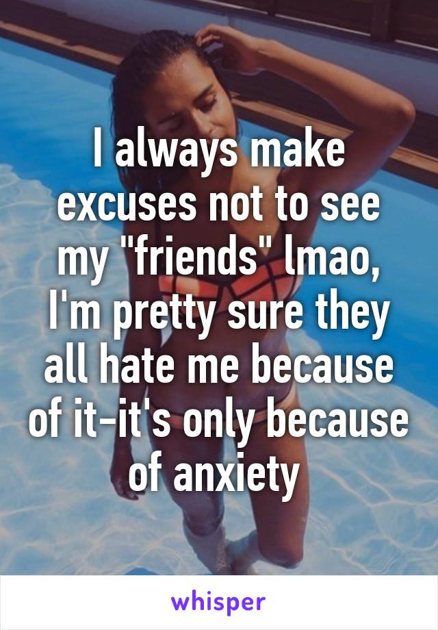 I always make excuses not to see my "friends" lmao, I'm pretty sure they all hate me because of it-it's only because of anxiety 