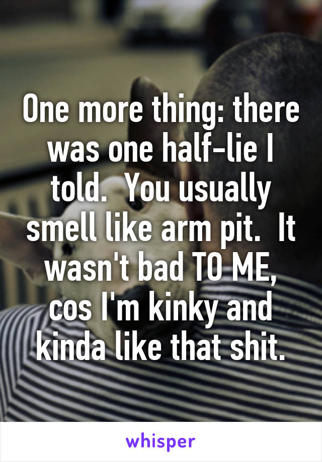 One more thing: there was one half-lie I told.  You usually smell like arm pit.  It wasn't bad TO ME, cos I'm kinky and kinda like that shit.