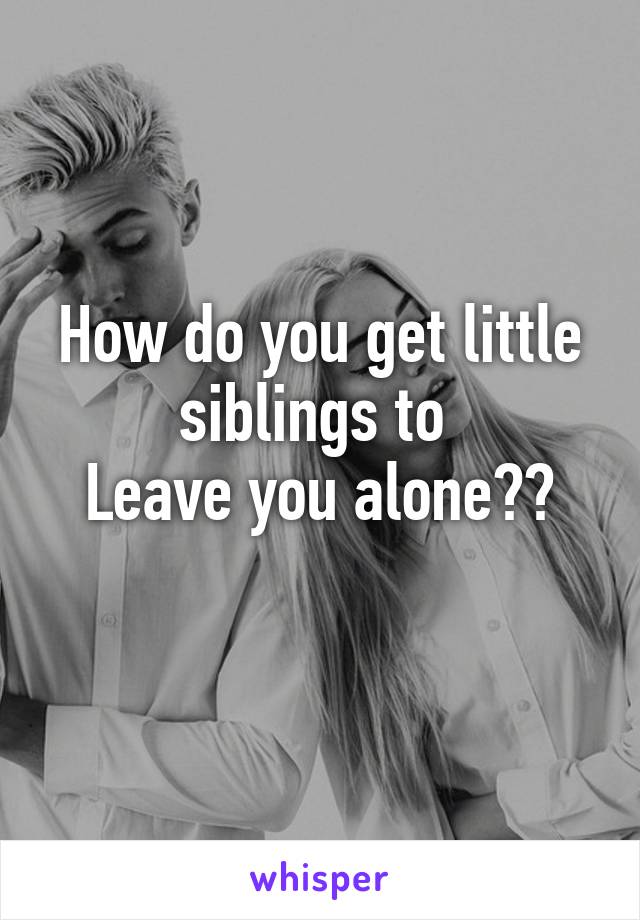 How do you get little siblings to 
Leave you alone??
