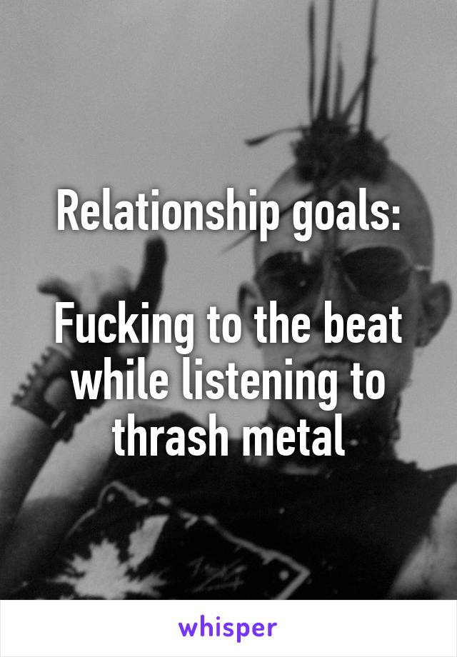 Relationship goals:

Fucking to the beat while listening to thrash metal