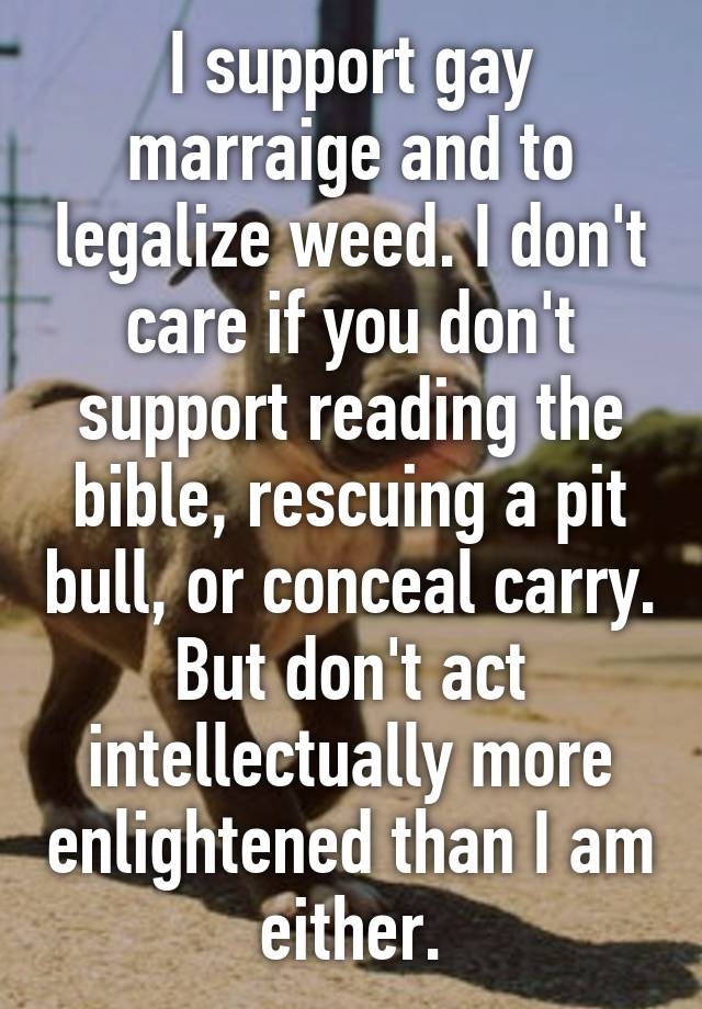 I support gay marraige and to legalize weed. I don't care if you don't support reading the bible, rescuing a pit bull, or conceal carry. But don't act intellectually more enlightened than I am either.