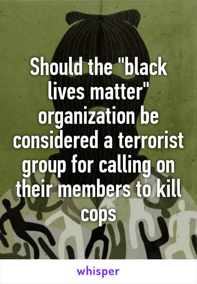 Should the "black lives matter" organization be considered a terrorist group for calling on their members to kill cops