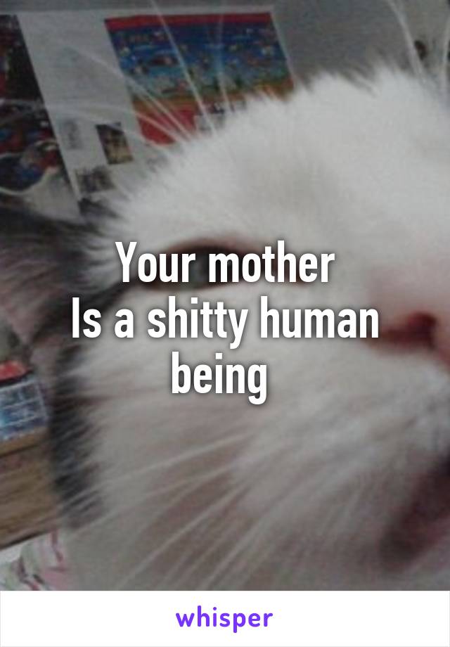 Your mother
Is a shitty human being 