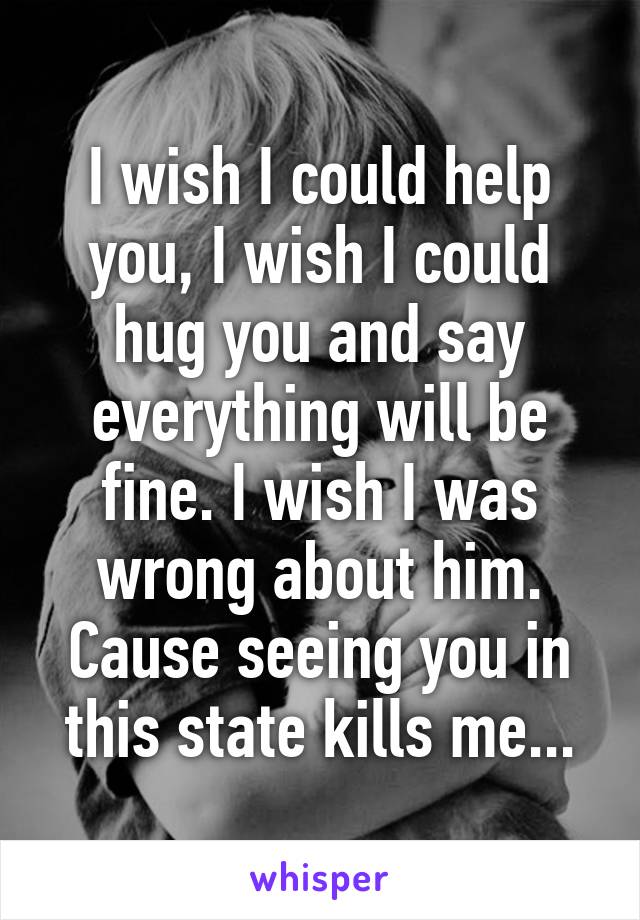 I wish I could help you, I wish I could hug you and say everything will be fine. I wish I was wrong about him. Cause seeing you in this state kills me...