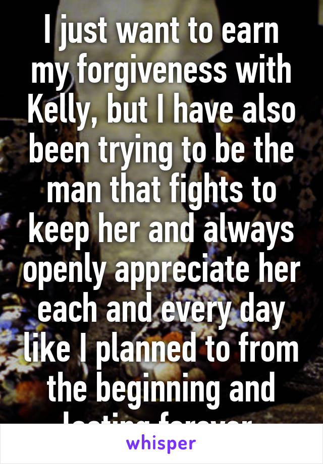 I just want to earn my forgiveness with Kelly, but I have also been trying to be the man that fights to keep her and always openly appreciate her each and every day like I planned to from the beginning and lasting forever.