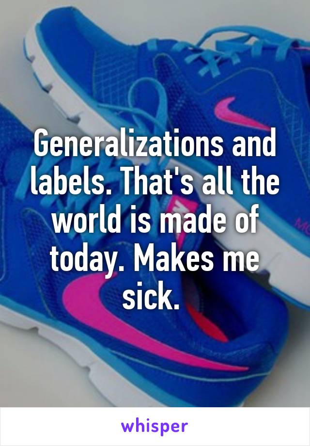 Generalizations and labels. That's all the world is made of today. Makes me sick. 