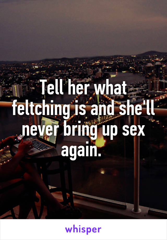 Tell her what feltching is and she'll never bring up sex again. 