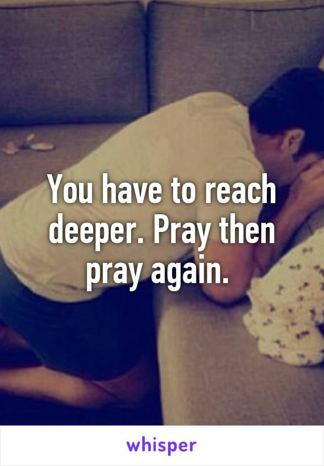 You have to reach deeper. Pray then pray again. 