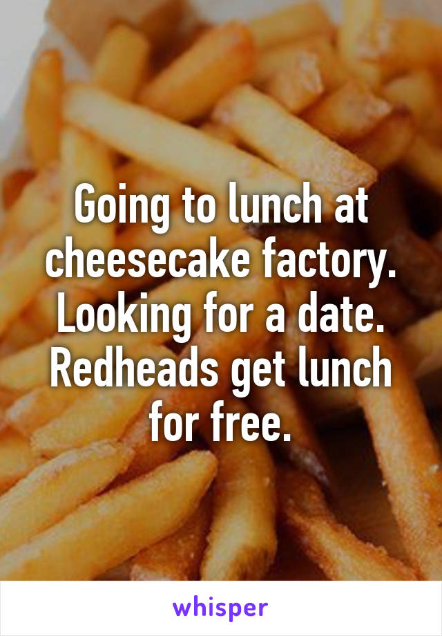 Going to lunch at cheesecake factory. Looking for a date. Redheads get lunch for free.