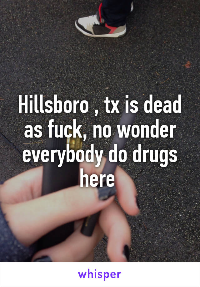 Hillsboro , tx is dead as fuck, no wonder everybody do drugs here 