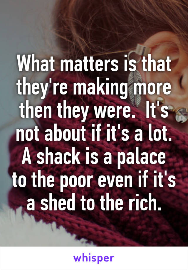 What matters is that they're making more then they were.  It's not about if it's a lot.
A shack is a palace to the poor even if it's a shed to the rich.