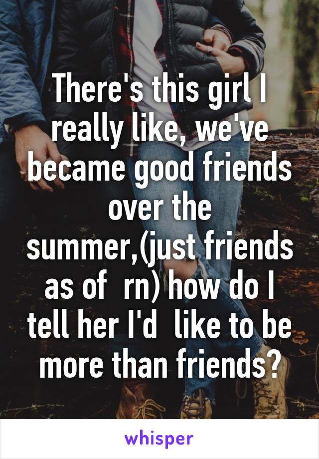 There's this girl I really like, we've became good friends over the summer,(just friends as of  rn) how do I tell her I'd  like to be more than friends?