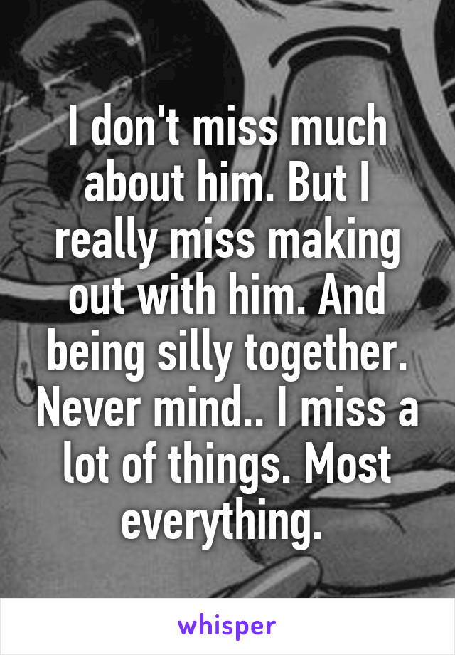 I don't miss much about him. But I really miss making out with him. And being silly together. Never mind.. I miss a lot of things. Most everything. 