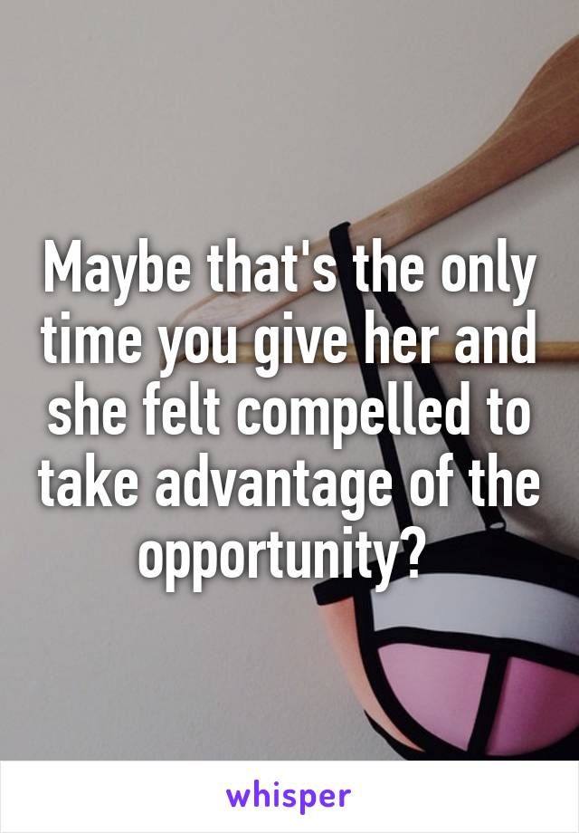 Maybe that's the only time you give her and she felt compelled to take advantage of the opportunity? 