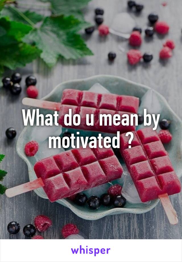 What do u mean by motivated ?