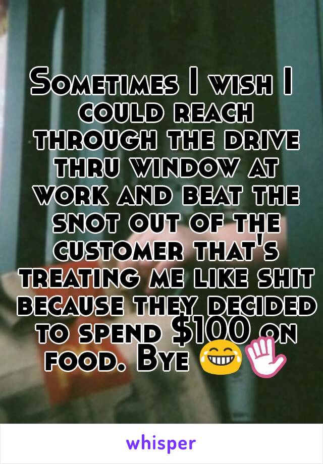 Sometimes I wish I could reach through the drive thru window at work and beat the snot out of the customer that's treating me like shit because they decided to spend $100 on food. Bye 😂✋