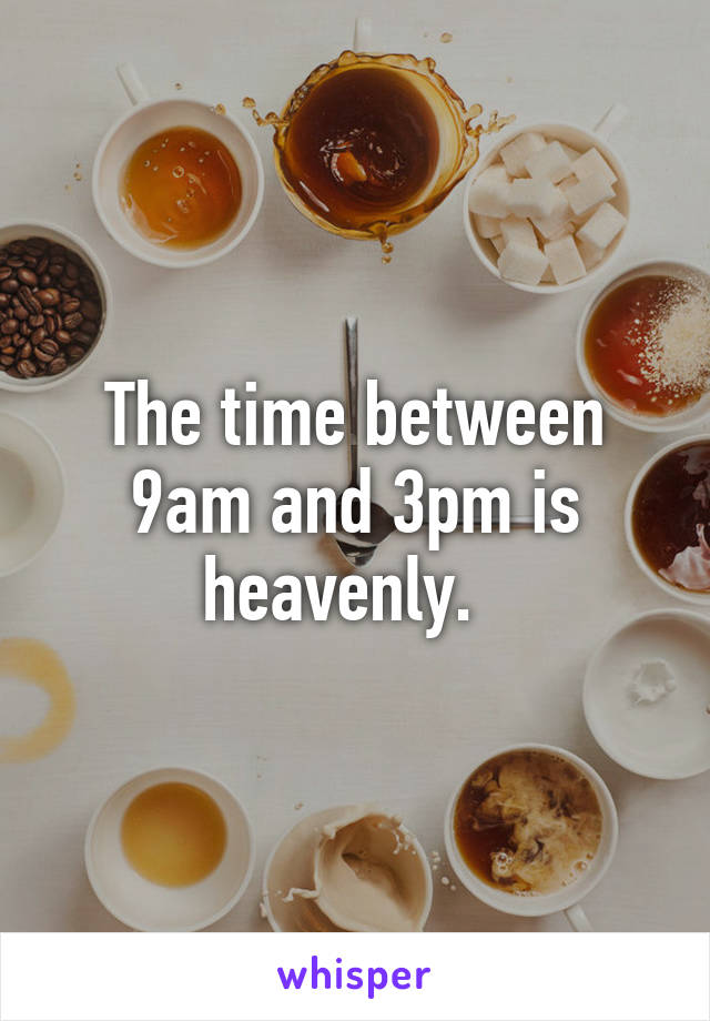 The time between 9am and 3pm is heavenly.  