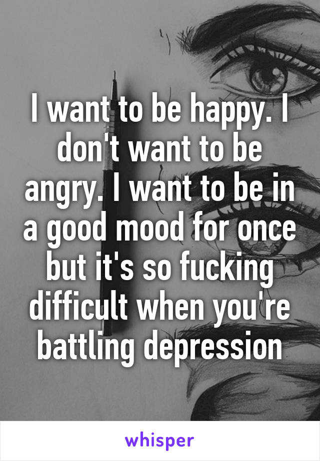 I want to be happy. I don't want to be angry. I want to be in a good mood for once but it's so fucking difficult when you're battling depression