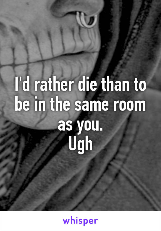 I'd rather die than to be in the same room as you.
Ugh