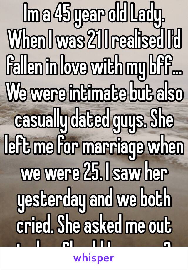 Im a 45 year old Lady. When I was 21 I realised I'd fallen in love with my bff... We were intimate but also casually dated guys. She left me for marriage when we were 25. I saw her yesterday and we both cried. She asked me out today. Should I say yes?