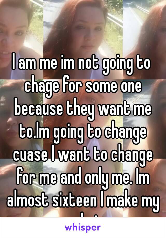 I am me im not going to chage for some one because they want me to.Im going to change cuase I want to change for me and only me. Im almost sixteen I make my own choices.