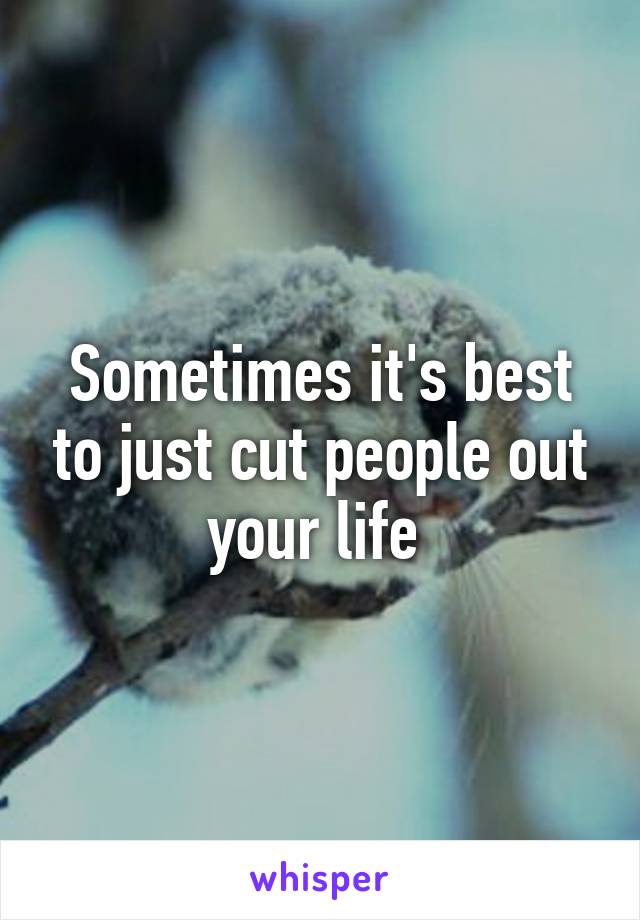 Sometimes it's best to just cut people out your life 