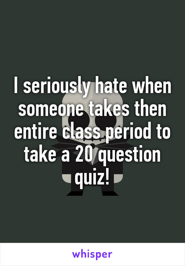 I seriously hate when someone takes then entire class period to take a 20 question quiz!