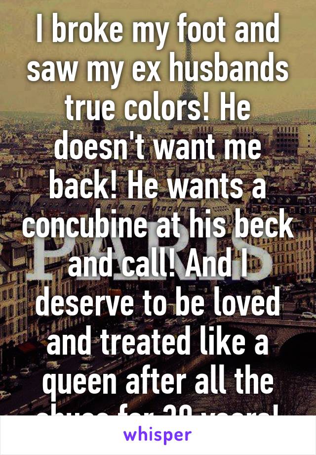 I broke my foot and saw my ex husbands true colors! He doesn't want me back! He wants a concubine at his beck and call! And I deserve to be loved and treated like a queen after all the abuse for 30 years!