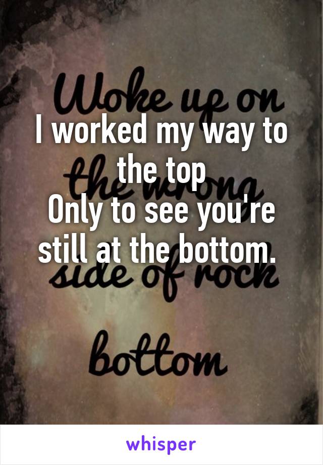 I worked my way to the top
Only to see you're still at the bottom. 

