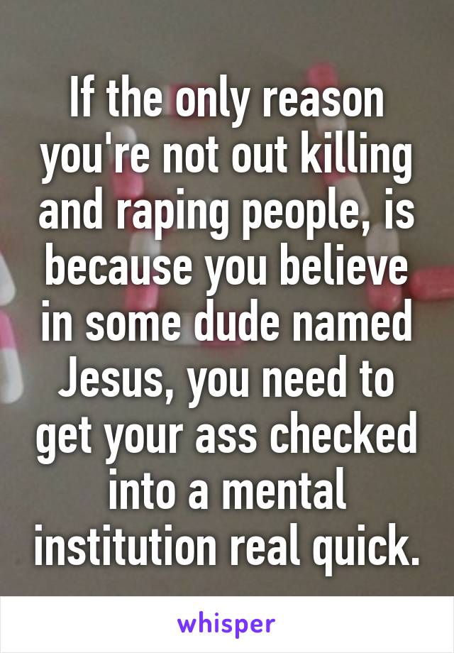 If the only reason you're not out killing and raping people, is because you believe in some dude named Jesus, you need to get your ass checked into a mental institution real quick.