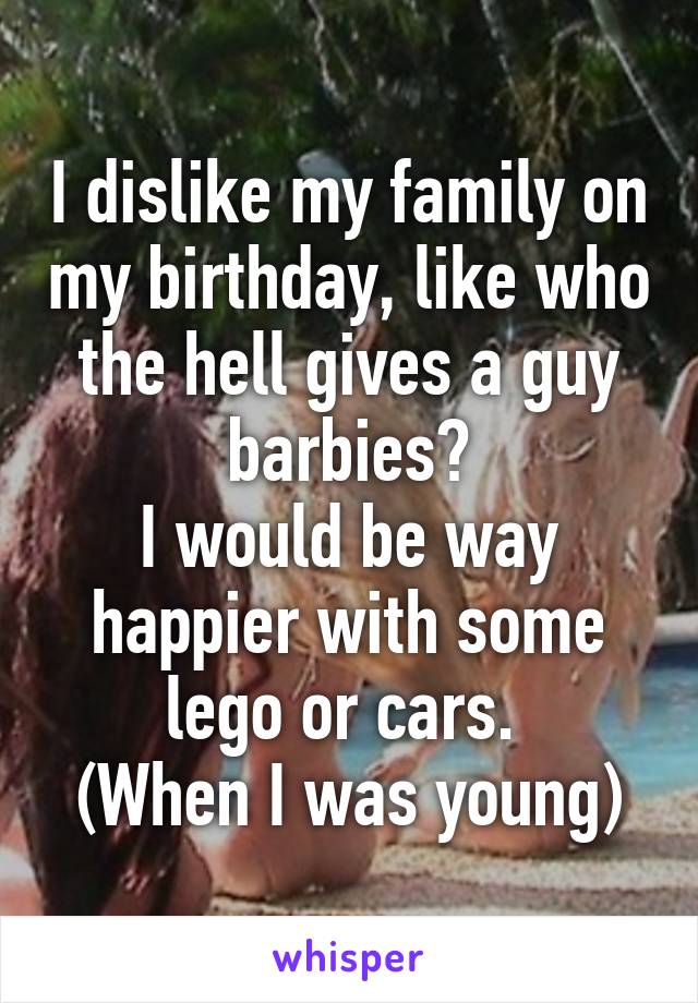 I dislike my family on my birthday, like who the hell gives a guy barbies?
I would be way happier with some lego or cars. 
(When I was young)