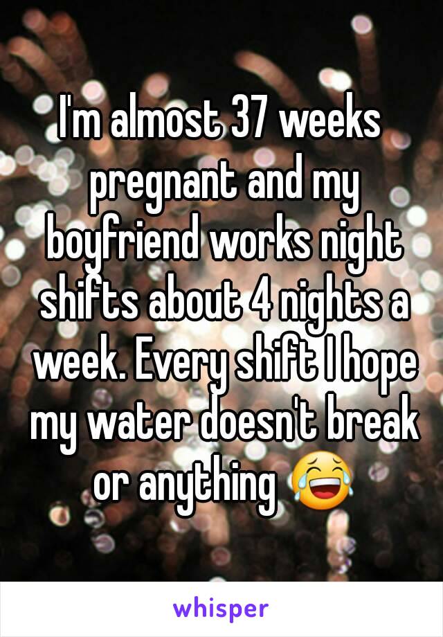 I'm almost 37 weeks pregnant and my boyfriend works night shifts about 4 nights a week. Every shift I hope my water doesn't break or anything 😂