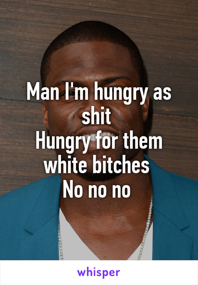 Man I'm hungry as shit 
Hungry for them white bitches 
No no no 