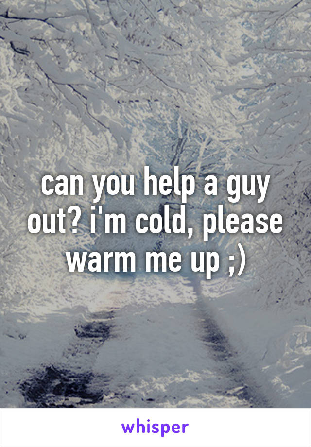 can you help a guy out? i'm cold, please warm me up ;)