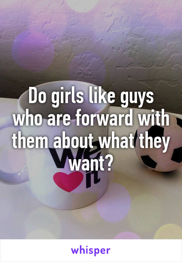 Do girls like guys who are forward with them about what they want?