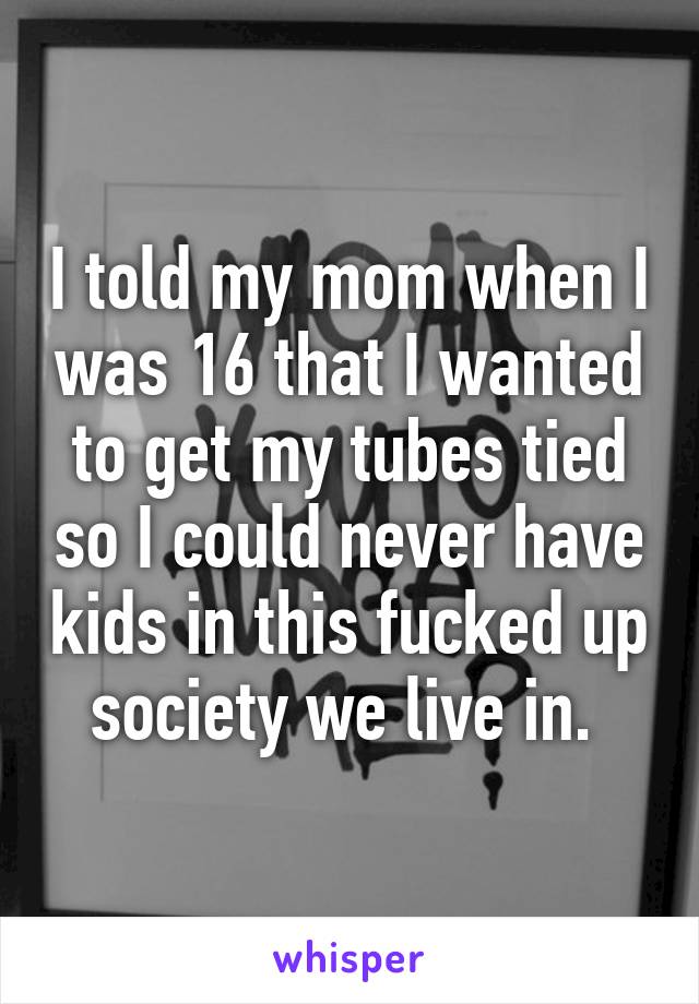 I told my mom when I was 16 that I wanted to get my tubes tied so I could never have kids in this fucked up society we live in. 