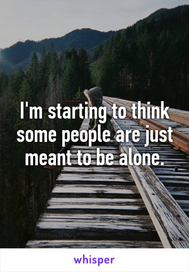 I'm starting to think some people are just meant to be alone.