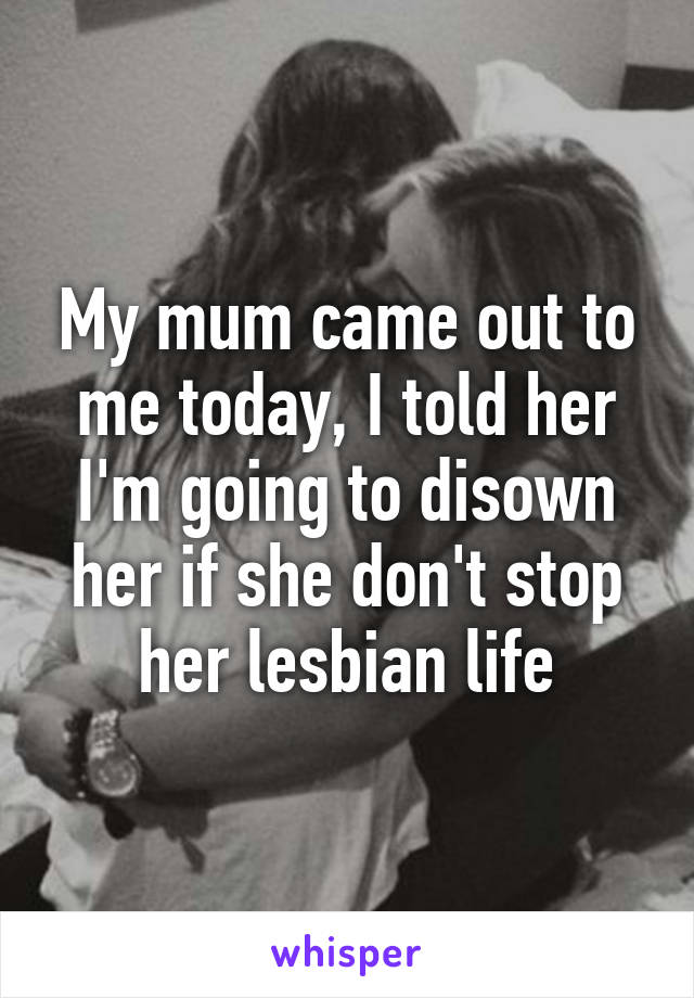 My mum came out to me today, I told her I'm going to disown her if she don't stop her lesbian life