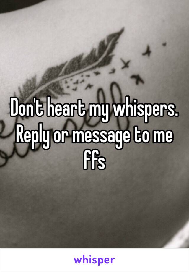 Don't heart my whispers. Reply or message to me ffs 
