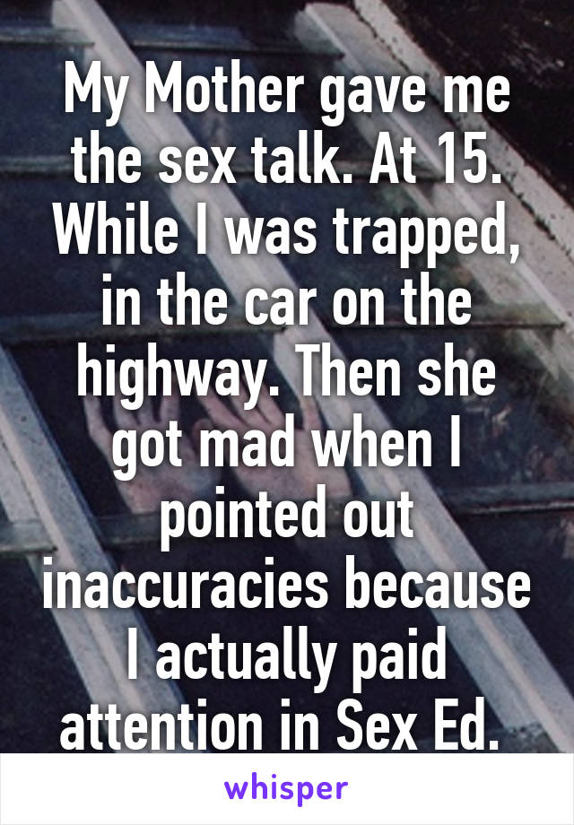 My Mother gave me the sex talk. At 15. While I was trapped, in the car on the highway. Then she got mad when I pointed out inaccuracies because I actually paid attention in Sex Ed. 