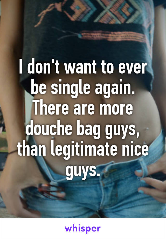 I don't want to ever be single again. There are more douche bag guys, than legitimate nice guys.