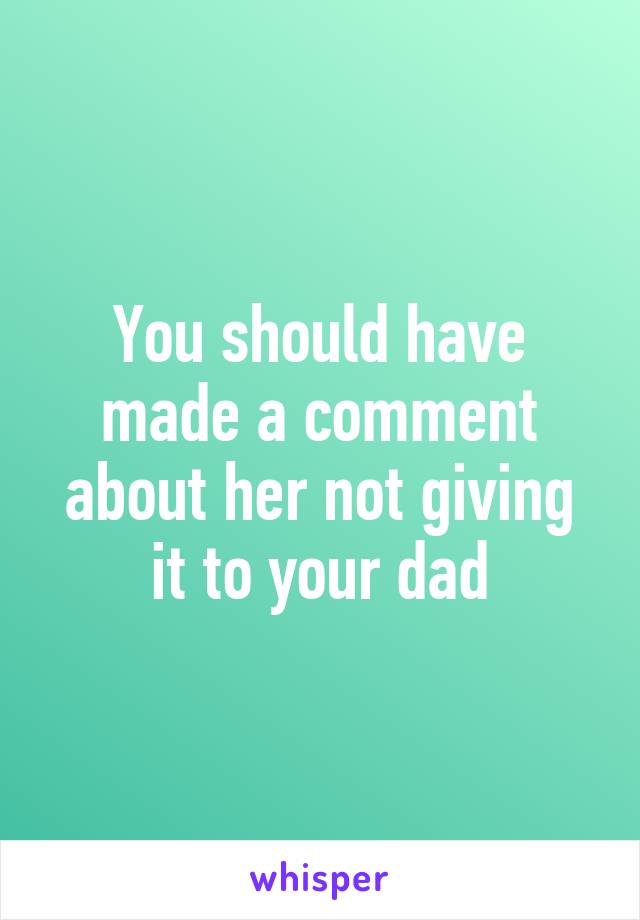 You should have made a comment about her not giving it to your dad