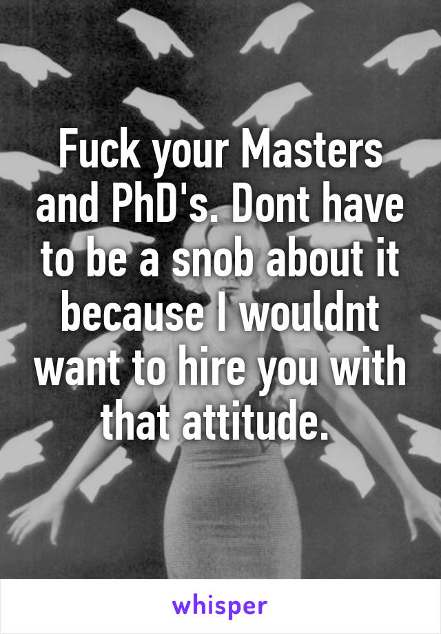 Fuck your Masters and PhD's. Dont have to be a snob about it because I wouldnt want to hire you with that attitude. 
