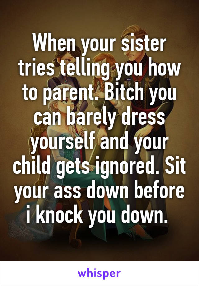 When your sister tries telling you how to parent. Bitch you can barely dress yourself and your child gets ignored. Sit your ass down before i knock you down. 
